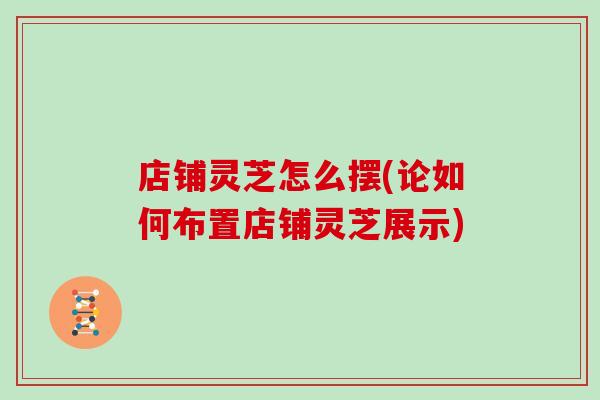 店铺灵芝怎么摆(论如何布置店铺灵芝展示)