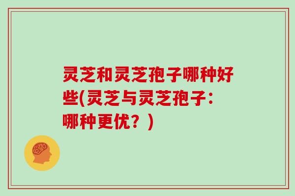 灵芝和灵芝孢子哪种好些(灵芝与灵芝孢子:哪种更优?)
