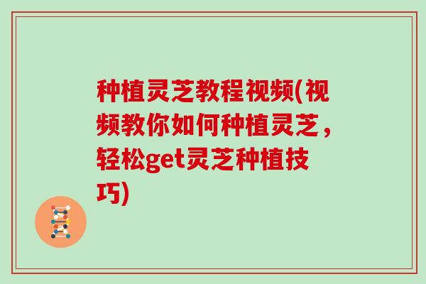 种植灵芝教程视频(视频教你如何种植灵芝,轻松get灵芝种植技巧)