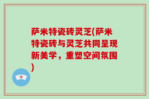 萨米特瓷砖灵芝(萨米特瓷砖与灵芝共同呈现新美学，重塑空间氛围)