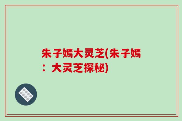 朱子嫣大灵芝(朱子嫣：大灵芝探秘)