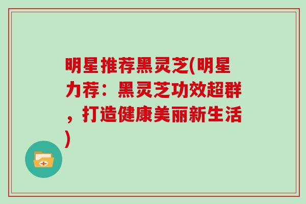 明星推荐黑灵芝(明星力荐:黑灵芝功效超群,打造健康美丽新生活)