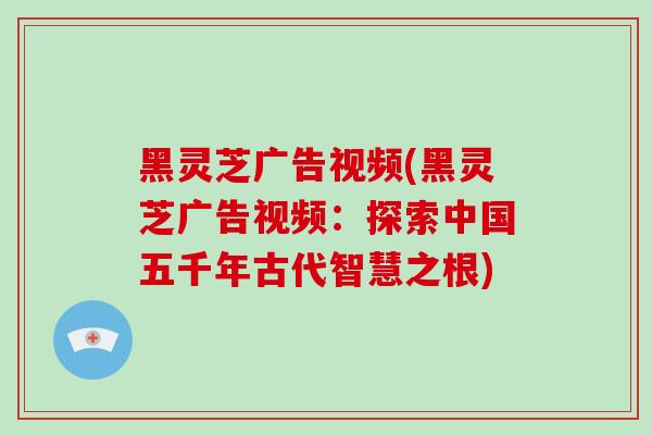 黑灵芝广告视频(黑灵芝广告视频:探索中国五千年古代智慧之根)