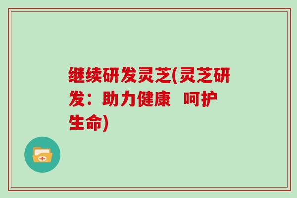 继续研发灵芝(灵芝研发：助力健康  呵护生命)