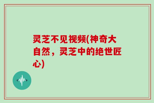 灵芝不见视频(神奇大自然，灵芝中的绝世匠心)