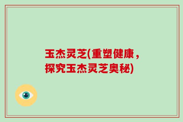 玉杰灵芝(重塑健康,探究玉杰灵芝奥秘)