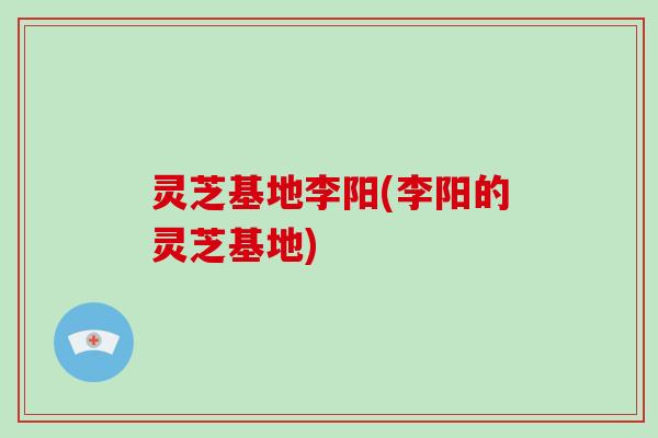 灵芝基地李阳(李阳的灵芝基地)