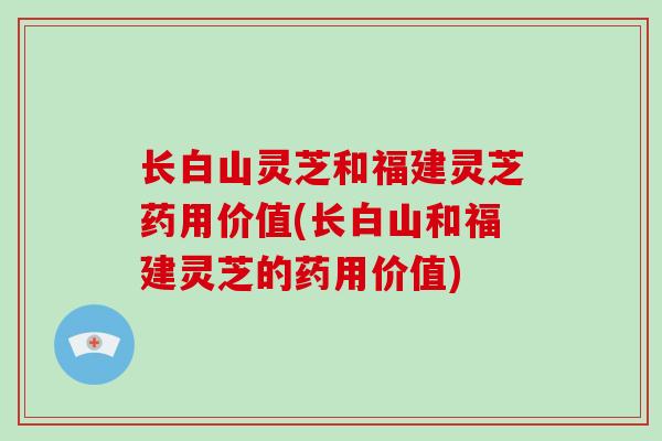 长白山灵芝和福建灵芝药用价值(长白山和福建灵芝的药用价值)