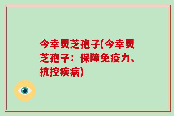 今幸灵芝孢子(今幸灵芝孢子:保障免疫力、抗控疾病)