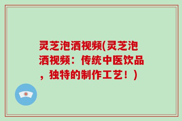 灵芝泡洒视频(灵芝泡洒视频：传统中医饮品，独特的制作工艺！)