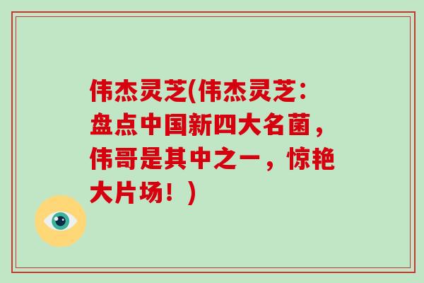 伟杰灵芝(伟杰灵芝:盘点中国新四大名菌,伟哥是其中之一,惊艳大片场!)
