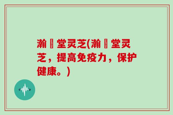 瀚頣堂灵芝(瀚頣堂灵芝，提高免疫力，保护健康。)