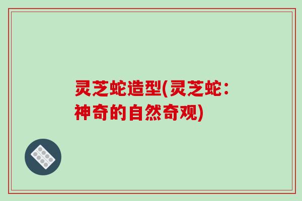 灵芝蛇造型(灵芝蛇:神奇的自然奇观)