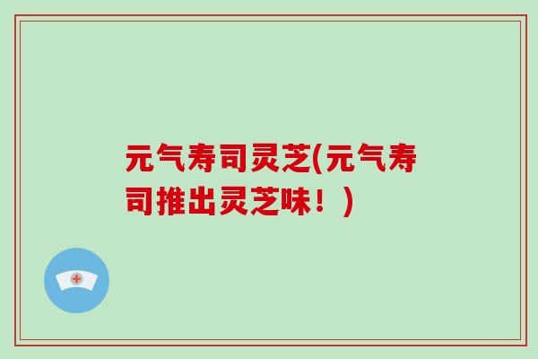 元气寿司灵芝(元气寿司推出灵芝味!)