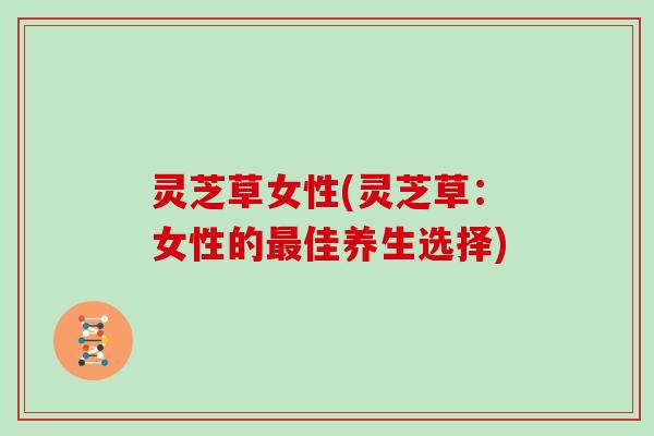 灵芝草女性(灵芝草：女性的最佳养生选择)