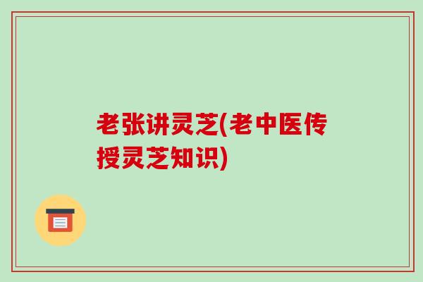 老张讲灵芝(老中医传授灵芝知识)