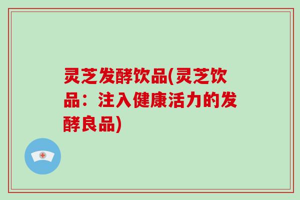 灵芝发酵饮品(灵芝饮品：注入健康活力的发酵良品)