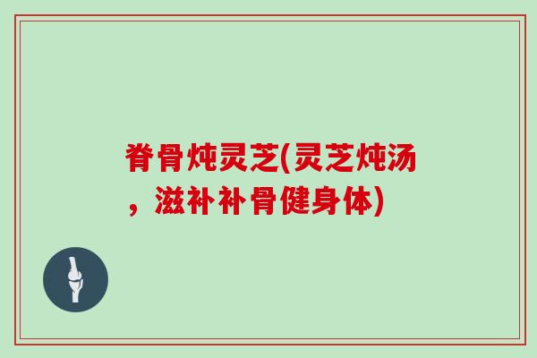 脊骨炖灵芝(灵芝炖汤,滋补补骨健身体)