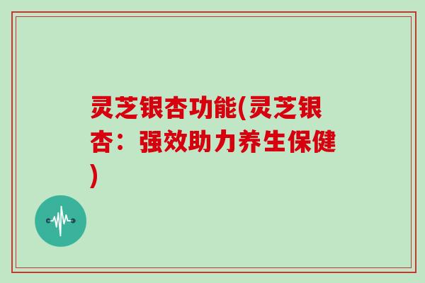 灵芝银杏功能(灵芝银杏:强效助力养生保健)
