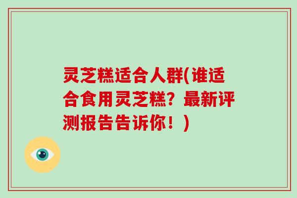灵芝糕适合人群(谁适合食用灵芝糕?最新评测报告告诉你!)