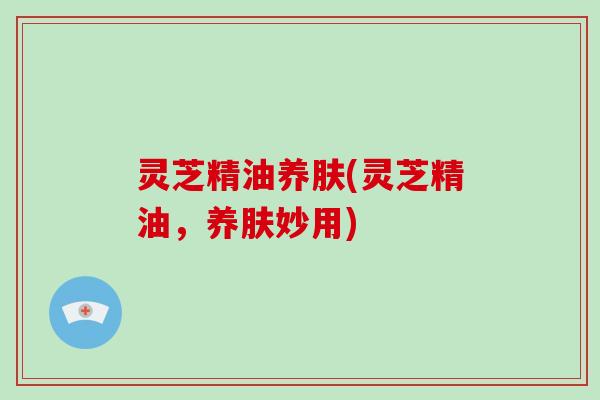 灵芝精油养肤(灵芝精油,养肤妙用)