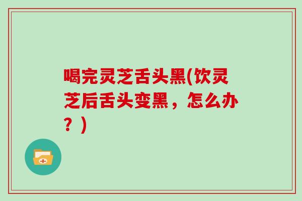喝完灵芝舌头黑(饮灵芝后舌头变黑，怎么办？)