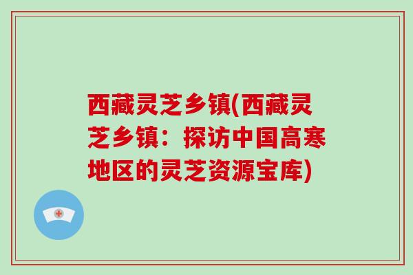 西藏灵芝乡镇(西藏灵芝乡镇:探访中国高寒地区的灵芝资源宝库)