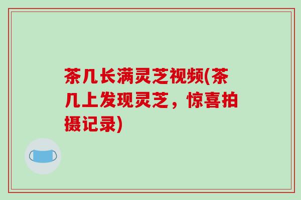 茶几长满灵芝视频(茶几上发现灵芝,惊喜拍摄记录)