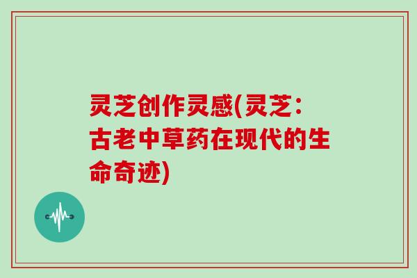 灵芝创作灵感(灵芝:古老中草药在现代的生命奇迹)