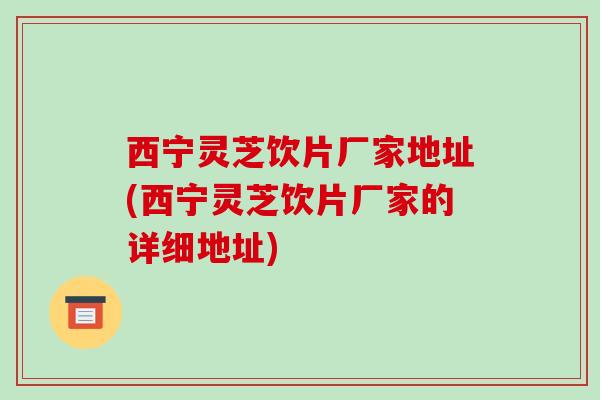 西宁灵芝饮片厂家地址(西宁灵芝饮片厂家的详细地址)