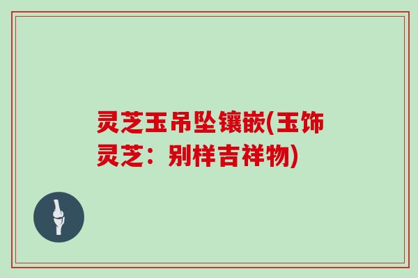 灵芝玉吊坠镶嵌(玉饰灵芝:别样吉祥物)