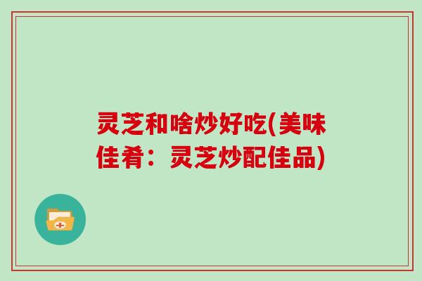 灵芝和啥炒好吃(美味佳肴:灵芝炒配佳品)