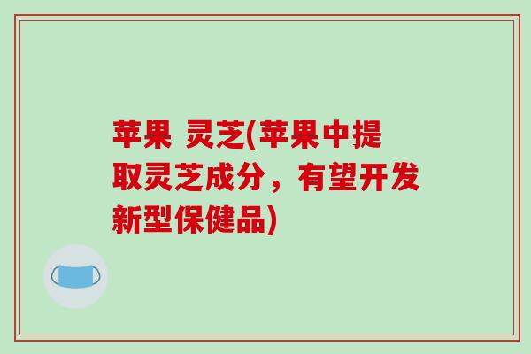 苹果 灵芝(苹果中提取灵芝成分,有望开发新型保健品)