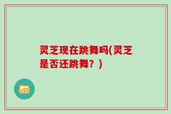 灵芝现在跳舞吗(灵芝是否还跳舞?)