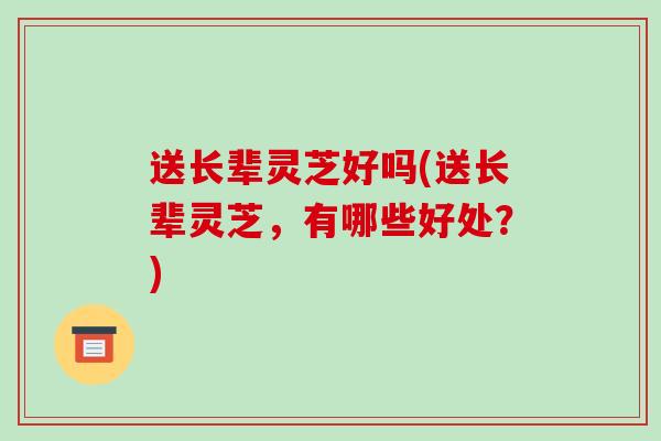 送长辈灵芝好吗(送长辈灵芝,有哪些好处?)