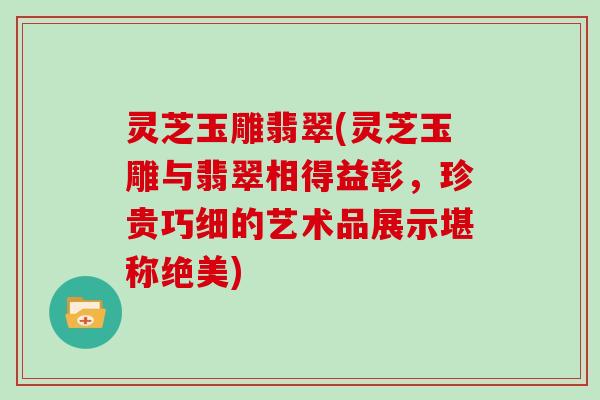 灵芝玉雕翡翠(灵芝玉雕与翡翠相得益彰,珍贵巧细的艺术品展示堪称绝美)