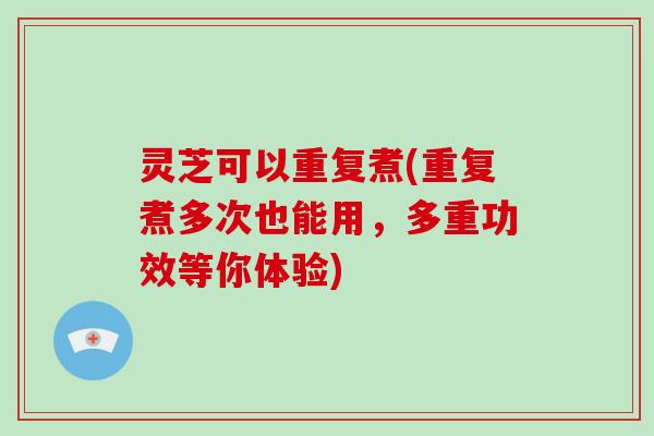 灵芝可以重复煮(重复煮多次也能用，多重功效等你体验)