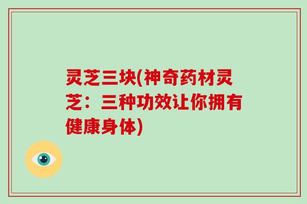 灵芝三块(神奇药材灵芝:三种功效让你拥有健康身体)