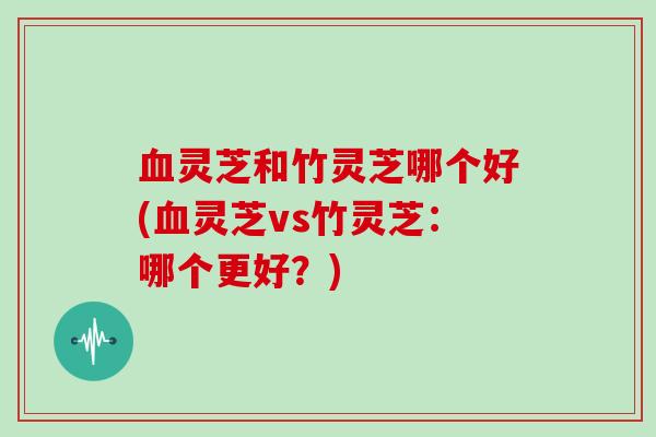 血灵芝和竹灵芝哪个好(血灵芝vs竹灵芝:哪个更好?)