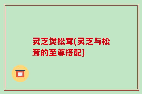 灵芝煲松茸(灵芝与松茸的至尊搭配)