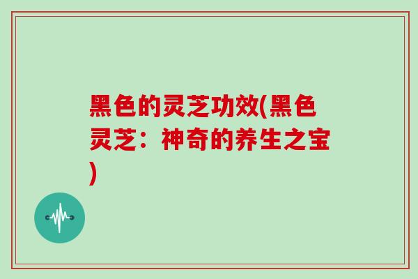 黑色的灵芝功效(黑色灵芝:神奇的养生之宝)
