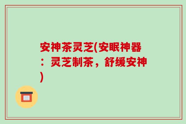 安神茶灵芝(安眠神器:灵芝制茶,舒缓安神)