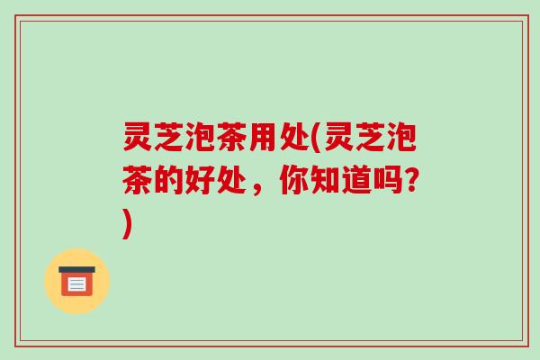 灵芝泡茶用处(灵芝泡茶的好处,你知道吗?)