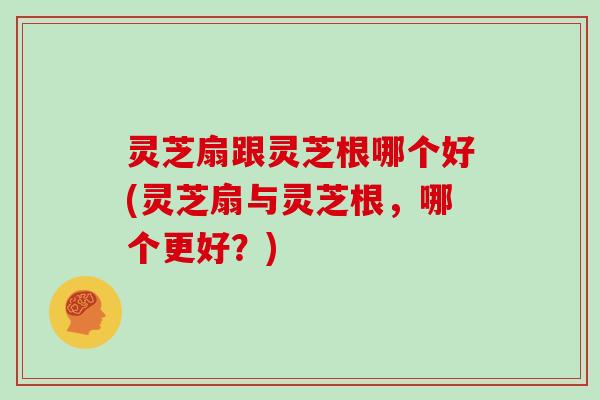灵芝扇跟灵芝根哪个好(灵芝扇与灵芝根,哪个更好?)