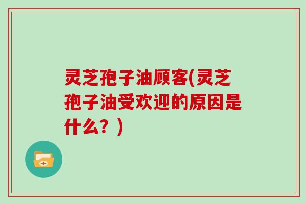 灵芝孢子油顾客(灵芝孢子油受欢迎的原因是什么？)