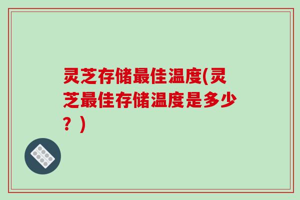 灵芝存储最佳温度(灵芝最佳存储温度是多少？)