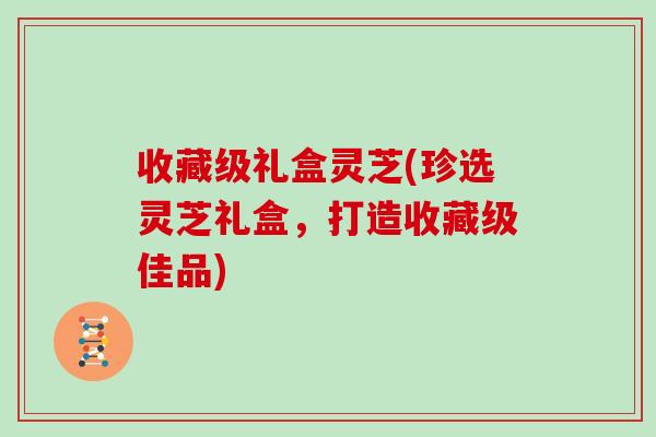 收藏级礼盒灵芝(珍选灵芝礼盒，打造收藏级佳品)