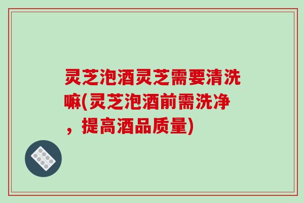 灵芝泡酒灵芝需要清洗嘛(灵芝泡酒前需洗净，提高酒品质量)