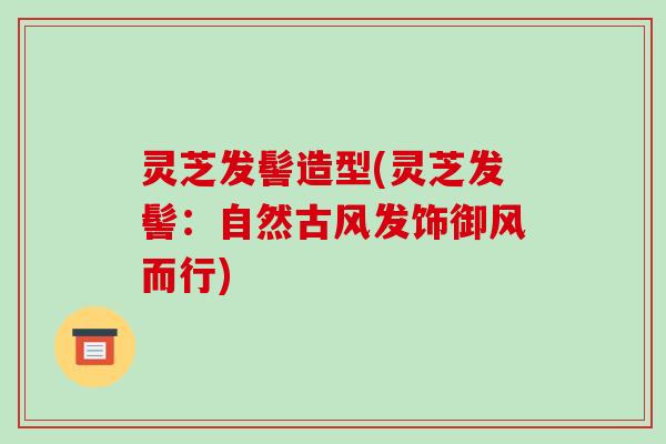 灵芝发髻造型(灵芝发髻:自然古风发饰御风而行)