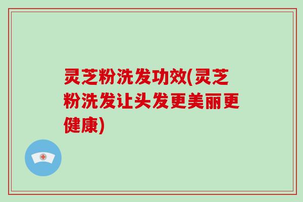 灵芝粉洗发功效(灵芝粉洗发让头发更美丽更健康)